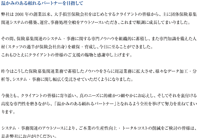 当社は2001年の創業以来、大手保険会社からの事務処理、データ加工のアウトソース業務を主たる業務として順調に推移して参りました。これもひとえにクライアントである保険会社の皆様のご支援の賜物と改めて感謝申し上げます。事務処理と言っても当社の得意分野は団体保険マーケットにおける募集用帳票の作成及び募集結果を保険会社でデータベース化するためのデータ作成等です。いわば、システム対応を含めた総合的な団体事務処理について保険会社のバックオフィスとしての機能を果たしています。保険業界では専門的分野に属すると考えられますが、スタッフの過半が保険会社出身という特性を活かし、専門性に裏打ちされた業務遂行によりお客様の信頼をいただいている現状です。経営方針としては以下を標榜しており、これらに更に磨きをかけることにより保険会社支援業務の品質の維持・向上を図っていきたいと念願しております。1.信頼される会社から「頼りになる会社」へ 2.専門性の更なる向上による「専門家集団」へ 3.お客様とのコミュニケーション強化による「お客様満足度の一層の向上」へ
